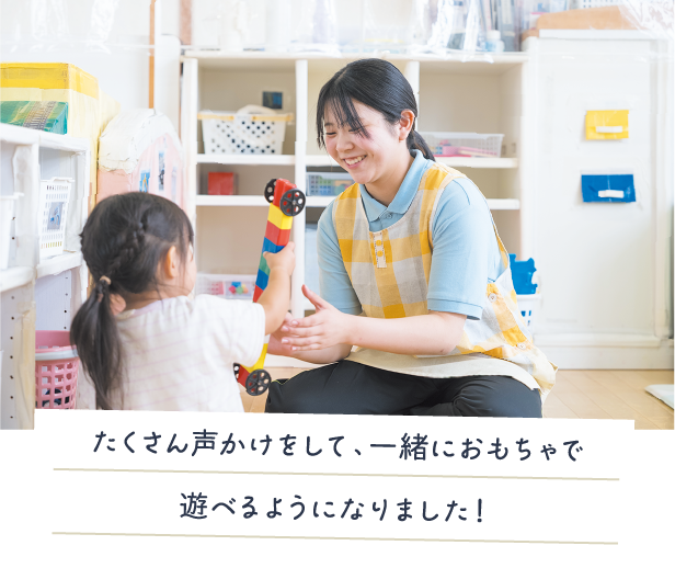 たくさん声かけをして、一緒におもちゃで遊べるようになりました！